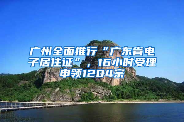 广州全面推行“广东省电子居住证”，16小时受理申领1204宗