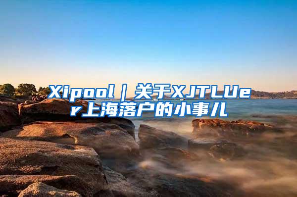 Xipool｜关于XJTLUer上海落户的小事儿