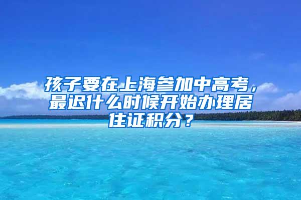 孩子要在上海参加中高考，最迟什么时候开始办理居住证积分？