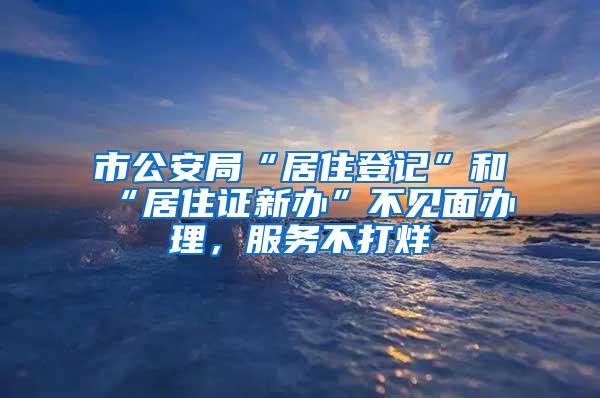 市公安局“居住登记”和“居住证新办”不见面办理，服务不打烊