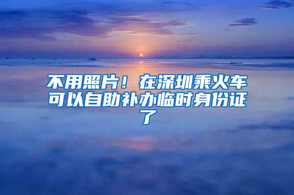 不用照片！在深圳乘火车可以自助补办临时身份证了