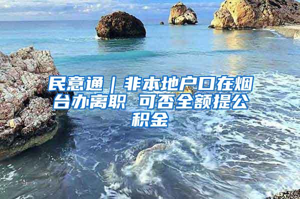 民意通｜非本地户口在烟台办离职 可否全额提公积金