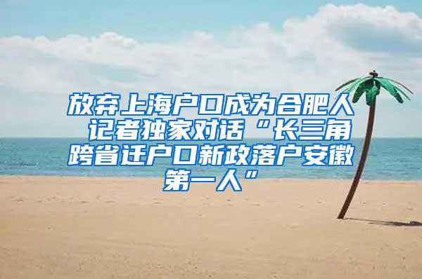 放弃上海户口成为合肥人 记者独家对话“长三角跨省迁户口新政落户安徽第一人”