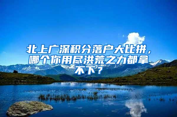 北上广深积分落户大比拼，哪个你用尽洪荒之力都拿不下？