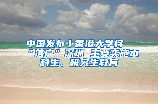 中国发布丨香港大学将“落户”深圳 主要实施本科生、研究生教育