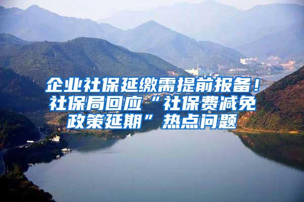 企业社保延缴需提前报备！社保局回应“社保费减免政策延期”热点问题