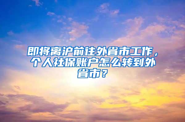 即将离沪前往外省市工作，个人社保账户怎么转到外省市？