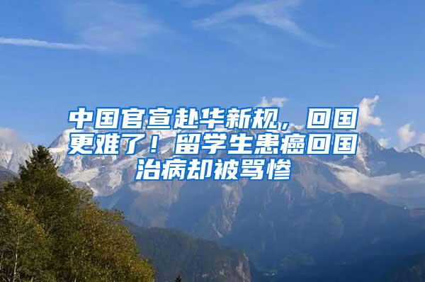 中国官宣赴华新规，回国更难了！留学生患癌回国治病却被骂惨