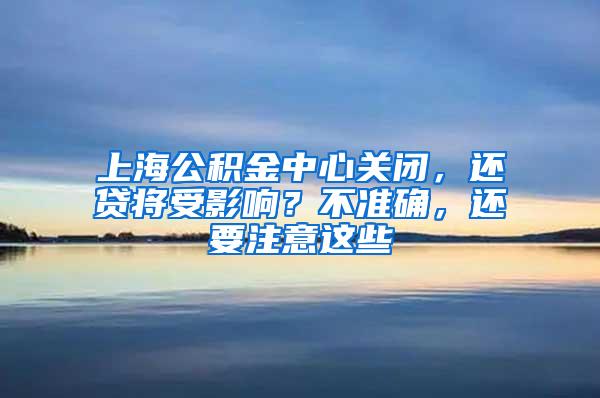 上海公积金中心关闭，还贷将受影响？不准确，还要注意这些