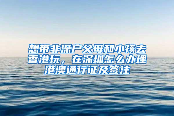 想带非深户父母和小孩去香港玩，在深圳怎么办理港澳通行证及签注