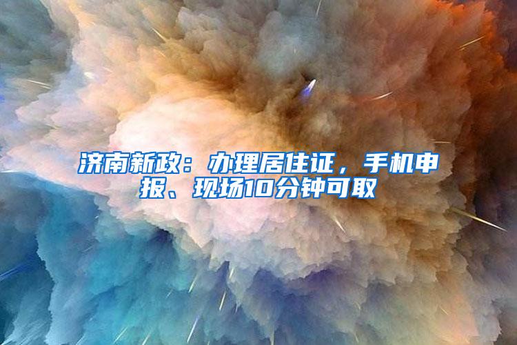 济南新政：办理居住证，手机申报、现场10分钟可取