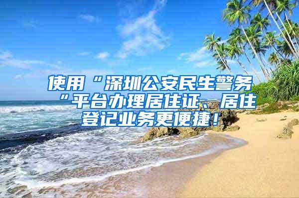 使用“深圳公安民生警务“平台办理居住证、居住登记业务更便捷！