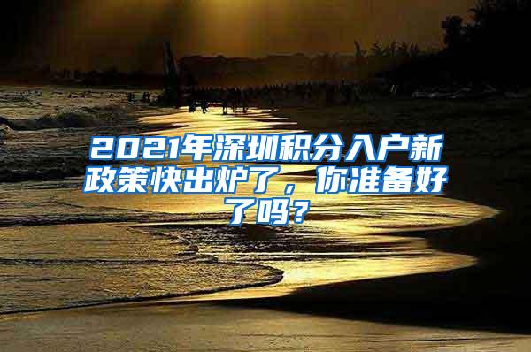 2021年深圳积分入户新政策快出炉了，你准备好了吗？