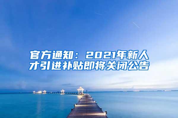 官方通知：2021年新人才引进补贴即将关闭公告