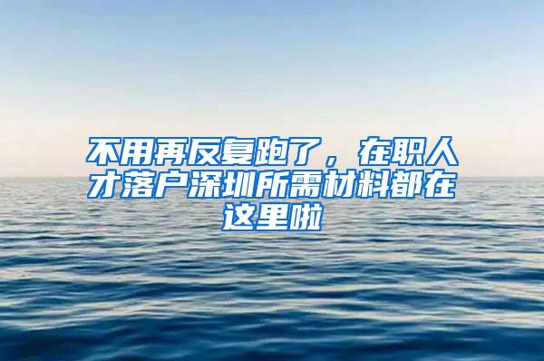 不用再反复跑了，在职人才落户深圳所需材料都在这里啦