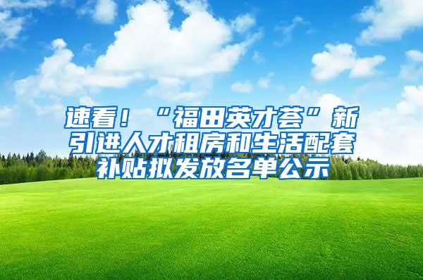 速看！“福田英才荟”新引进人才租房和生活配套补贴拟发放名单公示