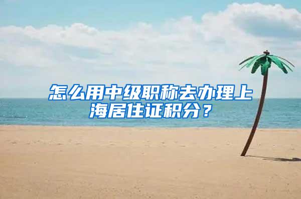 怎么用中级职称去办理上海居住证积分？