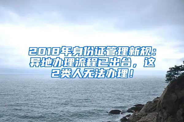 2018年身份证管理新规：异地办理流程已出台，这2类人无法办理！