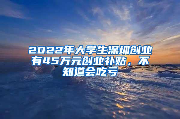 2022年大学生深圳创业有45万元创业补贴，不知道会吃亏
