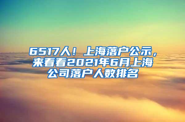 6517人！上海落户公示，来看看2021年6月上海公司落户人数排名