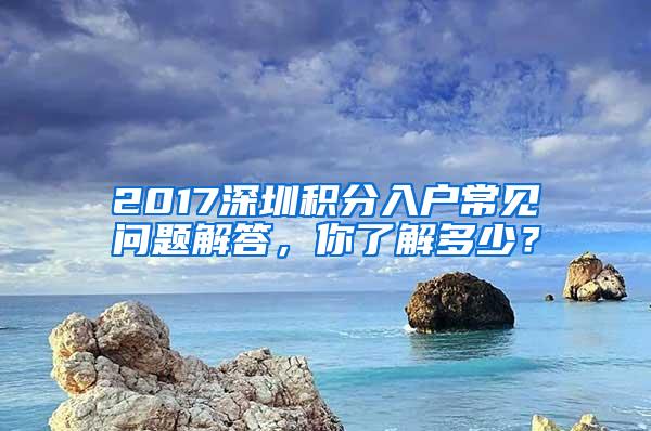 2017深圳积分入户常见问题解答，你了解多少？