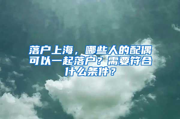 落户上海，哪些人的配偶可以一起落户？需要符合什么条件？