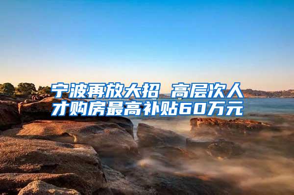 宁波再放大招 高层次人才购房最高补贴60万元