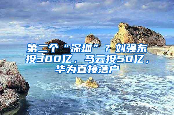 第二个“深圳”？刘强东投300亿，马云投50亿，华为直接落户