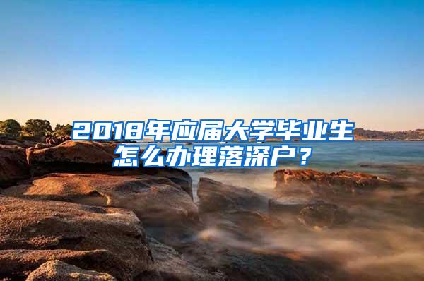 2018年应届大学毕业生怎么办理落深户？