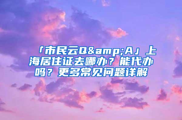 「市民云Q&A」上海居住证去哪办？能代办吗？更多常见问题详解→