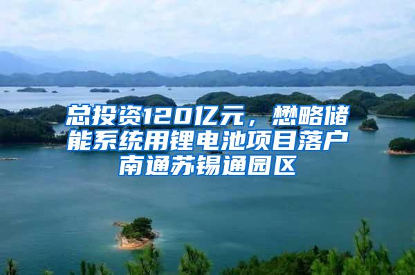 总投资120亿元，懋略储能系统用锂电池项目落户南通苏锡通园区