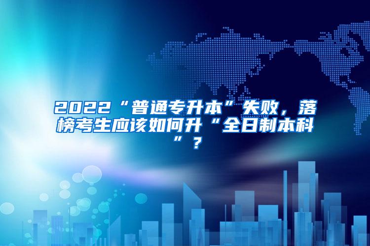 2022“普通专升本”失败，落榜考生应该如何升“全日制本科”？