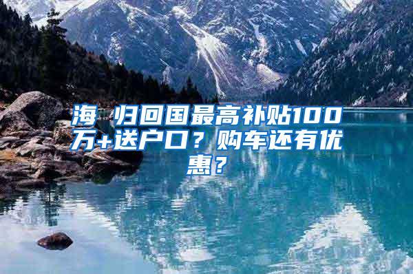 海 归回国最高补贴100万+送户口？购车还有优惠？