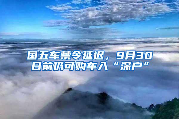 国五车禁令延迟，9月30日前仍可购车入“深户”