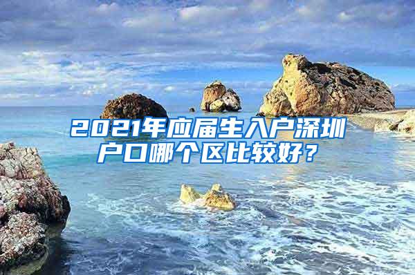 2021年应届生入户深圳户口哪个区比较好？