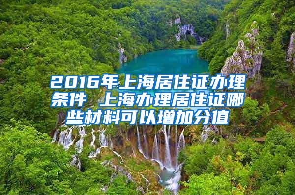 2016年上海居住证办理条件 上海办理居住证哪些材料可以增加分值