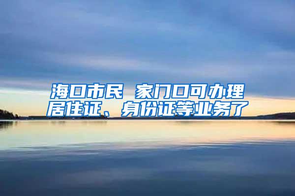 海口市民 家门口可办理居住证、身份证等业务了