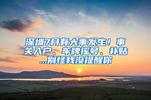 深圳7月有大事发生！事关入户、车牌摇号、补贴...别怪我没提醒你