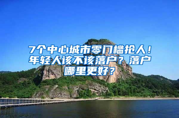 7个中心城市零门槛抢人！年轻人该不该落户？落户哪里更好？