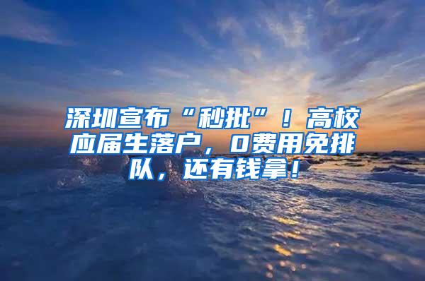 深圳宣布“秒批”！高校应届生落户，0费用免排队，还有钱拿！