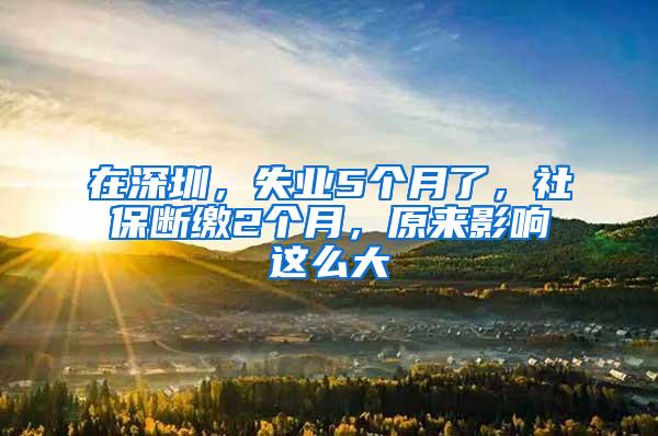 在深圳，失业5个月了，社保断缴2个月，原来影响这么大