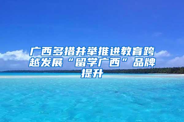 广西多措并举推进教育跨越发展“留学广西”品牌提升