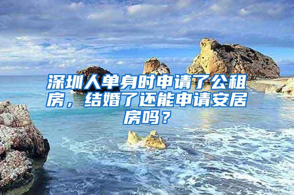 深圳人单身时申请了公租房，结婚了还能申请安居房吗？