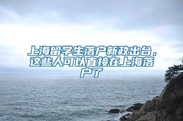 上海留学生落户新政出台，这些人可以直接在上海落户了