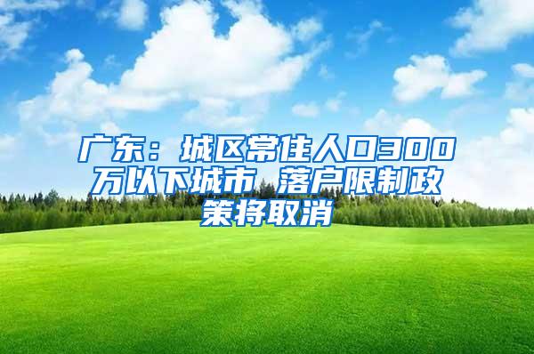 广东：城区常住人口300万以下城市 落户限制政策将取消