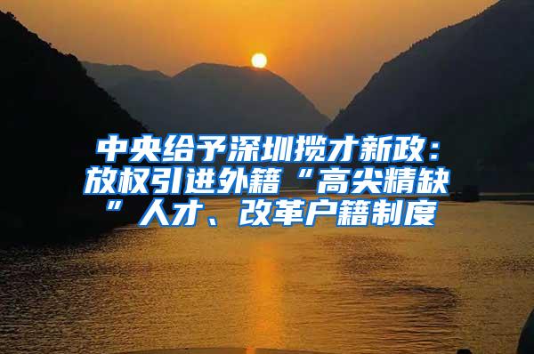 中央给予深圳揽才新政：放权引进外籍“高尖精缺”人才、改革户籍制度