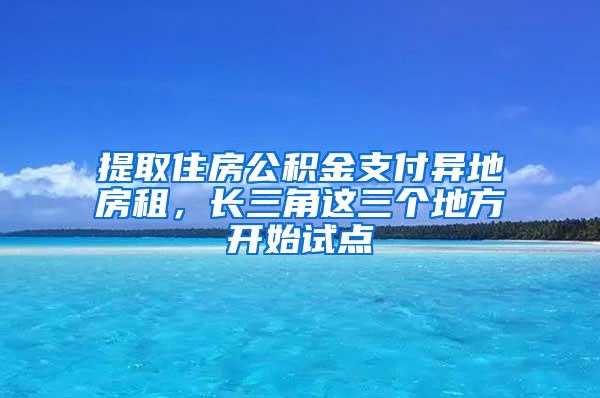 提取住房公积金支付异地房租，长三角这三个地方开始试点