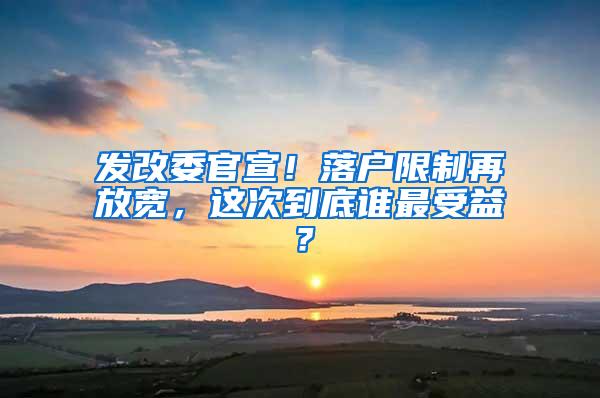 发改委官宣！落户限制再放宽，这次到底谁最受益？