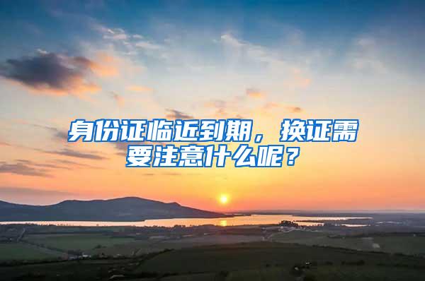 身份证临近到期，换证需要注意什么呢？