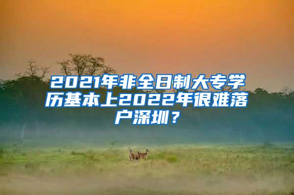 2021年非全日制大专学历基本上2022年很难落户深圳？